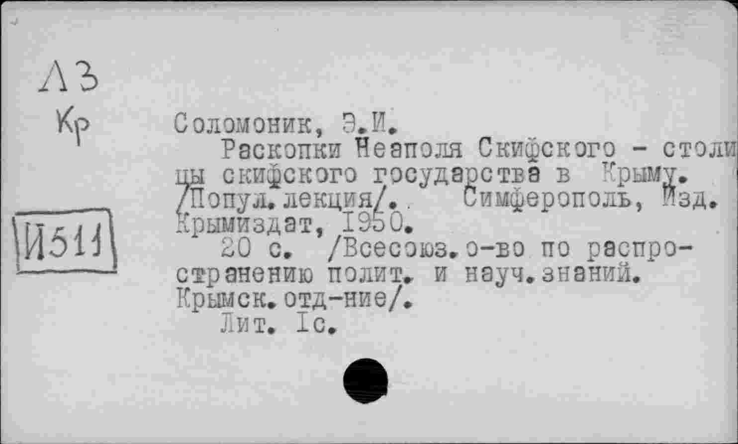 ﻿лъ
451 d
Соломоник, Э.И.
Раскопки Неаполя Скифского - столи іш скифского государства в Крыму. 7Попул. лекция/..	Симферополь, Изд.
Крымиздат, 1950.
20 с. /Всесоюз.о-во по распространению полит, и науч.знаний. Крымск, отд-ние/.
Лит. 1с.